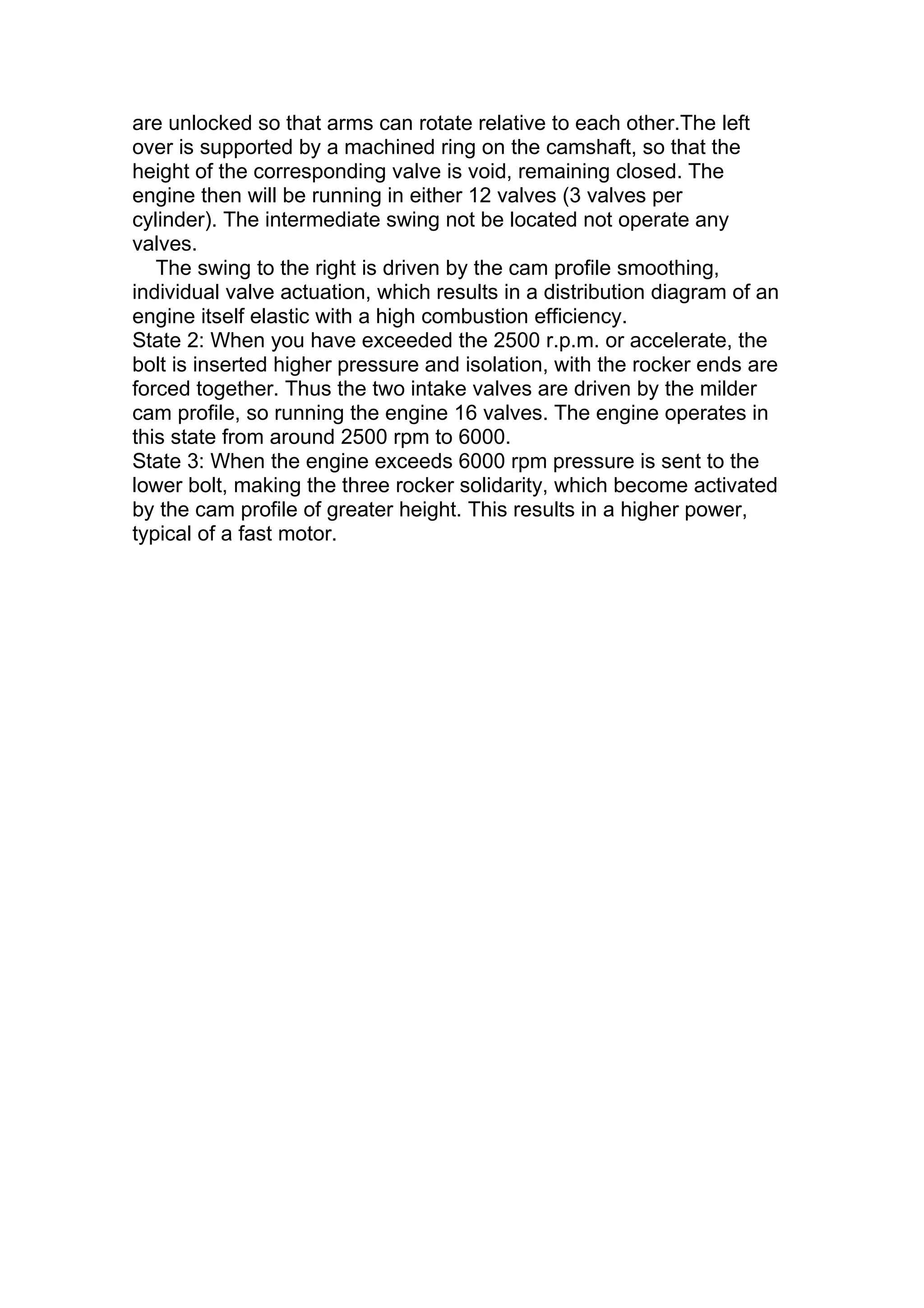 are unlocked so that arms can rotate relative to each other.The left
over is supported by a machined ring on the camshaft, so that the
height of the corresponding valve is void, remaining closed. The
engine then will be running in either 12 valves (3 valves per
cylinder). The intermediate swing not be located not operate any
valves.
   The swing to the right is driven by the cam profile smoothing,
individual valve actuation, which results in a distribution diagram of an
engine itself elastic with a high combustion efficiency.
State 2: When you have exceeded the 2500 r.p.m. or accelerate, the
bolt is inserted higher pressure and isolation, with the rocker ends are
forced together. Thus the two intake valves are driven by the milder
cam profile, so running the engine 16 valves. The engine operates in
this state from around 2500 rpm to 6000.
State 3: When the engine exceeds 6000 rpm pressure is sent to the
lower bolt, making the three rocker solidarity, which become activated
by the cam profile of greater height. This results in a higher power,
typical of a fast motor.
 