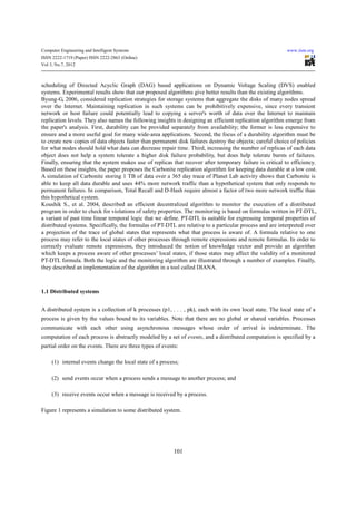 Computer Engineering and Intelligent Systems                                                                www.iiste.org
ISSN 2222-1719 (Paper) ISSN 2222-2863 (Online)
Vol 3, No.7, 2012



scheduling of Directed Acyclic Graph (DAG) based applications on Dynamic Voltage Scaling (DVS) enabled
systems. Experimental results show that our proposed algorithms give better results than the existing algorithms.
Byung-G, 2006, considered replication strategies for storage systems that aggregate the disks of many nodes spread
over the Internet. Maintaining replication in such systems can be prohibitively expensive, since every transient
network or host failure could potentially lead to copying a server's worth of data over the Internet to maintain
replication levels. They also names the following insights in designing an efficient replication algorithm emerge from
the paper's analysis. First, durability can be provided separately from availability; the former is less expensive to
ensure and a more useful goal for many wide-area applications. Second, the focus of a durability algorithm must be
to create new copies of data objects faster than permanent disk failures destroy the objects; careful choice of policies
for what nodes should hold what data can decrease repair time. Third, increasing the number of replicas of each data
object does not help a system tolerate a higher disk failure probability, but does help tolerate bursts of failures.
Finally, ensuring that the system makes use of replicas that recover after temporary failure is critical to efficiency.
Based on these insights, the paper proposes the Carbonite replication algorithm for keeping data durable at a low cost.
A simulation of Carbonite storing 1 TB of data over a 365 day trace of Planet Lab activity shows that Carbonite is
able to keep all data durable and uses 44% more network traffic than a hypothetical system that only responds to
permanent failures. In comparison, Total Recall and D-Hash require almost a factor of two more network traffic than
this hypothetical system.
Koushik S., et al. 2004, described an efficient decentralized algorithm to monitor the execution of a distributed
program in order to check for violations of safety properties. The monitoring is based on formulas written in PT-DTL,
a variant of past time linear temporal logic that we define. PT-DTL is suitable for expressing temporal properties of
distributed systems. Specifically, the formulas of PT-DTL are relative to a particular process and are interpreted over
a projection of the trace of global states that represents what that process is aware of. A formula relative to one
process may refer to the local states of other processes through remote expressions and remote formulas. In order to
correctly evaluate remote expressions, they introduced the notion of knowledge vector and provide an algorithm
which keeps a process aware of other processes’ local states, if those states may affect the validity of a monitored
PT-DTL formula. Both the logic and the monitoring algorithm are illustrated through a number of examples. Finally,
they described an implementation of the algorithm in a tool called DIANA.



1.1 Distributed systems


A distributed system is a collection of k processes (p1, . . . , pk), each with its own local state. The local state of a
process is given by the values bound to its variables. Note that there are no global or shared variables. Processes
communicate with each other using asynchronous messages whose order of arrival is indeterminate. The
computation of each process is abstractly modeled by a set of events, and a distributed computation is specified by a
partial order on the events. There are three types of events:

     (1) internal events change the local state of a process;

     (2) send events occur when a process sends a message to another process; and

     (3) receive events occur when a message is received by a process.

Figure 1 represents a simulation to some distributed system.




                                                          101
 