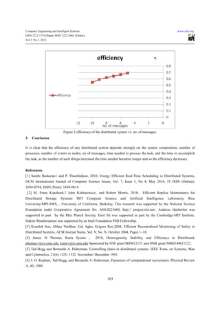 Computer Engineering and Intelligent Systems                                                                  www.iiste.org
ISSN 2222-1719 (Paper) ISSN 2222-2863 (Online)
Vol 3, No.7, 2012




                                                                                              η




                              Figure 2 efficiency of the distributed system vs. no. of messages.
3.   Conclusion

It is clear that the efficiency of any distributed system depends strongly on the system composition, number of
processes, number of events or nodes, no of messages, time needed to process the task, and the time to accomplish
the task, as the number of such things increased the time needed becomes longer and so the efficiency decreases.


References
[1] Santhi Baskaran1 and P. Thambidurai, 2010, Energy Efficient Real-Time Scheduling in Distributed Systems,
IJCSI International Journal of Computer Science Issues, Vol. 7, Issue 3, No 4, May 2010, 35 ISSN (Online):
1694-0784, ISSN (Print): 1694-0814
 [2] M. Frans Kaashoek,? John Kubiatowicz,. and Robert Morris, 2010,                 Efficient Replica Maintenance for
Distributed     Storage     Systems      MIT     Computer   Science   and   Artificial   Intelligence   Laboratory,   Rice
University/MPI-SWS, . University of California, Berkeley, This research was supported by the National Science
Foundation under Cooperative Agreement No. ANI-0225660, http:// project-iris.net/. Andreas Haeberlen was
supported in part      by the Max Planck Society. Emil Sit was supported in part by the Cambridge-MIT Institute.
Hakim Weatherspoon was supported by an Intel Foundation PhD Fellowship.
[3] Koushik Sen, Abhay Vardhan, Gul Agha, Grigore Ros¸2004, Efficient Decentralized Monitoring of Safety in
Distributed Systems, ACM Journal Name, Vol. V, No. N, October 2004, Pages 1–18.
[4] James D Thomas, Katia Sycara ,                   2010, Heterogeneity, Stability, and Efficiency in Distributed,
jthomas+@cs.cmu.edu, katia+@ri.cmu.edu Sponsored by NSF grant IRI9612131 and ONR grant N000149611222.
[5] Tad Hogg and Bernardo A. Huberman. Controlling chaos in distributed systems. IEEE Trans. on Systems, Man
and Cybernetics, 21(6):1325–1332, November/ December 1991.
[6] J. O. Kephart, Tad Hogg, and Bernardo A. Huberman. Dynamics of computational ecosystems. Physical Review
A, 40, 1989.


                                                             103
 