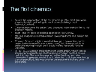 The First cinemas








Before the introduction of the first cinema in 1896, most films were
shown at public gatherings in small rooms/buildings or at
festivals/carnivals.
Cinemas became the easiest and cheapest way to show film to the
public in masses.
1934 – The first drive-in cinema opened in New Jersey.
Moving images were produced on revolving drums and disks in the
1830s
Camera Obscura – light is inverted through a hole or lens and is
projected onto a surface or screen, using this, it was possible to
project a moving image, but it could not be recorded for later
viewings.
In 1891 W.L.K Dickson created the first Kinetograph, which took a
series of photographs on photographic emulsion coated onto a
celluloid strip. This was then placed in the Kinetoscope, which
allowed a single person at a time to view the motion picture through
a small peephole. This was another development that led onto
projectors.

 