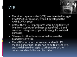 VTR
 The video tape recorder (VTR) was invented in 1956

by AMPEX Corporation, when it developed the
AMPEX VRX-1000.
 Before the VTR, TV programs were being televised
live from studios on the east coast of the US and
recorded using kinescope technology for archival
purposes.
 Viewers in other time zones had to view the
broadcasts live too.
 The VRX-1000 soon became a standard in TV,
meaning shows no longer had to be televised live,
and be delivered on tape to other parts of the
country and could be watched later.

 