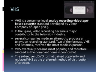 VHS
 VHS is a consumer-level analog recording videotape




based cassette standard developed by Victor
Company of Japan (JVC).
In the 1970s, video recording became a major
contributor to the television industry.
several companies made an attempt to produce a
television recording standard. Two of the formats, VHS
and Betamax, received the most media exposure.
VHS eventually became most popular, and therefore
succeed as the dominant home video format.
The subsequent DVD format gained popularity and
replaced VHS as the preferred method of distribution
after 2000.

 