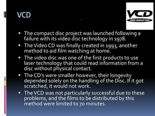 VCD
 The compact disc project was launched following a






failure with its video disc technology in 1978.
The Video CD was finally created in 1993, another
method to aid film watching at home.
The video disc was one of the first products to use
laser technology that could read information from a
disc without physical contact.
The CD’s were smaller however, their longevity
depended solely on the handling of the Disc. If it got
scratched, it would not work.
The VCD was not particularly successful due to these
problems, and the films to be distributed by this
method were limited to 70 minutes.

 