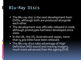 Blu-Ray Discs
 The Blu-ray disc is the next development from
DVDs, although both are produced alongside

each other.
 The development was officially released in 2006,
although prototypes had been developed since
2000.
 In the UK, the US, Australia and Japan, more
than 9,300 titles have been released.
 The Blu-ray discs take advantage of High
Definition (HD) sound and moving imagery,
much more advanced than the ageing DVD.

 