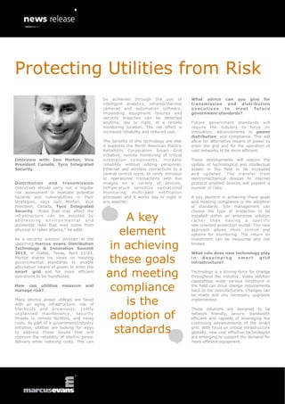 Protecting Utilities from Risk
                                             be achieved through the use of              What advice can you give for
                                             intelligent analytics, infrared/thermal     transmission and distribution
                                             cameras and automation software,            executives    to  meet future
                                             impending equipment failures and            government standards?
                                             security breaches can be detected
                                             anytime, day or night, at a remote          Future government standards will
                                             monitoring location. The net effect is      require the industry to focus on
                                             increased reliability and reduced cost.     innovation, advancements in power
                                                                                         distribution and compliance. This will
                                             The benefits of this technology are that    allow for alternative means of power to
                                             it supports the North American Electric     enter the grid and for the operation of
                                             Reliability Corporation Smart Grid          vast networks to be more efficient.
                                             initiative, remote monitoring of critical
Interview with: Iain Morton, Vice            substation components, increase             These developments will require the
President Canada, Tyco Integrated            reliability without adding personnel,       update of technological and intellectual
Security                                     Ethernet and wireless connections to a      assets in the field to be increased
                                             central control room, to verify intrusion   and updated. The transfer from
                                             or operational transactions with live       electromechanical devices to internet
Distribution and transmission                images on a variety of devices,             protocol enabled devices will present a
executives should carry out a regular        temperature sensitive operational           number of risks.
risk assessment to evaluate potential        monitoring, multi-path notification
hazards and vulnerabilities in their         processes and it works day or night in      A key element in achieving these goals
strategies, says Iain Morton, Vice           any weather.                                and meeting compliance is the adoption
President, Canada, Tyco Integrated                                                       of standards. Site management can
Security. “Risks that may affect the                                                     choose the type of protection to be
infrastructure can be avoided by
addressing environmental and
accidental risks that may come from
                                                  A key                                  installed within an enterprise solution
                                                                                         r a t h e r t h a n h a v i n g a s p e c i f ic
                                                                                         site-oriented protection model. This new
physical or cyber attacks,” he adds.

As a security solution provider at the
                                                 element                                 approach allows more control and
                                                                                         options for monitoring. The return on
                                                                                         investment can be measured and risk
upcoming marcus evans Distribution
Technology & Innovation Summit
2013, in Dallas, Texas, April 22-23,
                                               in achieving                              limited.

                                                                                         What role does new technology play
Morton shares his views on meeting
governmental standards to enable
alternative means of power to enter the
                                              these goals                                in   developing
                                                                                         infrastructure?
                                                                                                             smart    grid


smart grid and for more efficient
operations to be manifested.                  and meeting                                Technology is a driving force for change
                                                                                         throughout the industry. Video solution
                                                                                         capabilities under various conditions in
How can utilities
manage risk?
                         measure     and
                                               compliance                                the field can drive change requirements
                                                                                         back to the manufacturers. Changes can
                                                                                         be made and any necessary upgrades
Many electric power utilities are faced
with an aging infrastructure, risk of
blackouts and brownouts, costly
                                                  is the                                 implemented.

                                                                                         These solutions are designed to be
unplanned maintenance, security
threats to remote facilities, and rising
costs. As part of a government/industry
                                               adoption of                               network friendly, secure, bandwidth
                                                                                         efficient and capable of leveraging the
                                                                                         continuing advancements of the smart
initiative, utilities are looking for ways
to address these issues that will
improve the reliability of electric power
                                                standards                                grid. With focus on critical infrastructure
                                                                                         globally, new cost effective technologies
                                                                                         are emerging to support the demand for
delivery while reducing costs. This can                                                  more efficient equipment.
 