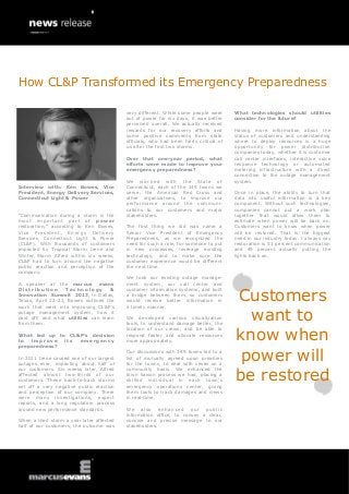 How CL&P Transformed its Emergency Preparedness

                                           very different. While some people were       What technologies should utilities
                                           out of power for six days, it was better     consider for the future?
                                           perceived overall. We actually received
                                           rewards for our recovery efforts and         Having more information about the
                                           some positive comments from state            status of customers and understanding
                                           officials, who had been fairly critical of   where to deploy resources is a huge
                                           us after the first two storms.               opportunity for power distribution
                                                                                        companies today, whether it is customer
                                           Over that one-year period, what              call center interfaces, interactive voice
                                           efforts were made to improve your            response technology or automated
                                           emergency preparedness?                      metering infrastructure with a direct
                                                                                        connection to the outage management
                                           We worked with the State of                  system.
Interview with: Ken Bowes, Vice            Connecticut, each of the 149 towns we
President, Energy Delivery Services,       serve, the American Red Cross and            Once in place, the ability to turn that
Connecticut Light & Power                  other organizations, to improve our          data into useful information is a key
                                           performance around the communi-              component. Without such technologies,
                                           cations to our customers and major           companies cannot put a work plan
“Communication during a storm is the       stakeholders.                                together that would allow them to
most important part of power                                                            estimate when power will be back on.
restoration,” according to Ken Bowes,      The first thing we did was name a            Customers want to know when power
Vice President, Energy Delivery            Senior Vice President of Emergency           will be restored. That is the biggest
Services, Connecticut Light & Power        Preparedness, as we recognized the           need in our industry today. I always say
(CL&P). With thousands of customers        need for such a role, for someone to put     restoration is 51 percent communication
impacted by Tropical Storm Irene and       in new processes, leverage existing          and 49 percent actually putting the
Winter Storm Alfred within six weeks,      technology, and to make sure the             lights back on.
CL&P had to turn around the negative       customer experience would be different
public reaction and perception of the      the next time.
company.
                                           We took our existing outage manage-
A speaker at the marcus evans              ment system, our call center and


                                                                                        Customers
Distribution       Technology        &     customer information systems, and built
Innovation Summit 2013, in Dallas,         a bridge between them, so customers
Texas, April 22-23, Bowes outlines the     would receive better information in
work that went into improving CL&P’s       a timely manner.
outage management system, how it
paid off, and what utilities can learn
from them.
                                           We developed various visualization
                                           tools, to understand damage better, the
                                                                                          want to
                                                                                        know when
                                           location of our crews, and be able to
What led up to CL&P’s decision             respond faster and allocate resources
to  improve   its emergency                more appropriately.
preparedness?

In 2011 Irene caused one of our largest
outages ever, impacting about half of
                                           Our discussions with 149 towns led to a
                                           list of mutually agreed upon priorities
                                           for the towns, to deal with crises on a
                                                                                         power will
                                                                                        be restored
our customers. Six weeks later, Alfred     community basis. We enhanced the
affected almost two-thirds of our          town liaison process we had, placing a
customers. These back-to-back storms       skilled individual in each town’s
set off a very negative public reaction    emergency operations center, giving
and perception of our company. There       them tools to track damages and crews
were many investigations, expert           in real-time.
reports, and a long regulatory process
around new performance standards.          We also enhanced our public
                                           information office, to convey a clear,
When a third storm a year later affected   concise and precise message to our
half of our customers, the outcome was     stakeholders.
 