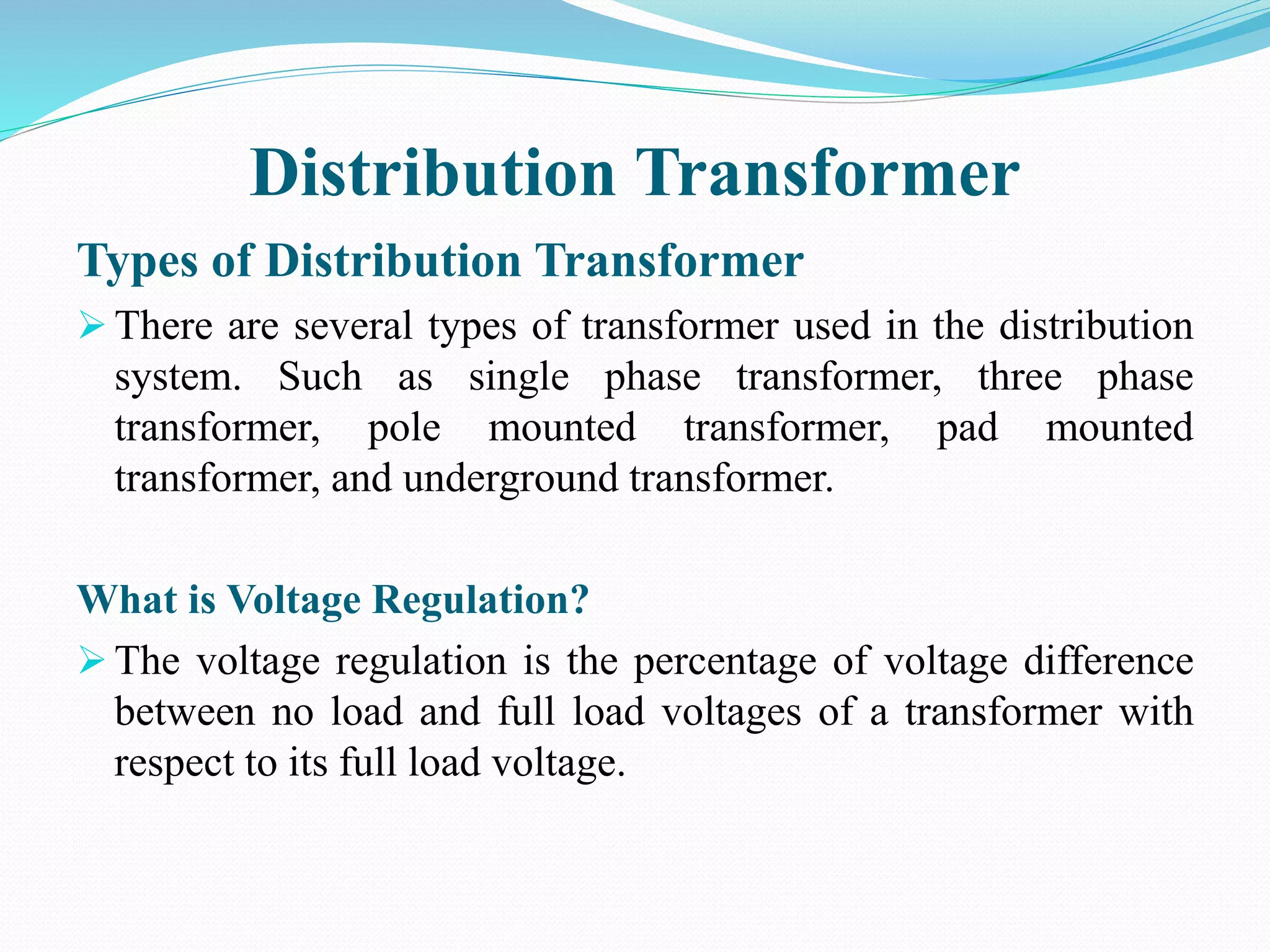 Distribution Transformer
Types of Distribution Transformer
 There are several types of transformer used in the distribution
system. Such as single phase transformer, three phase
transformer, pole mounted transformer, pad mounted
transformer, and underground transformer.
What is Voltage Regulation?
 The voltage regulation is the percentage of voltage difference
between no load and full load voltages of a transformer with
respect to its full load voltage.
 