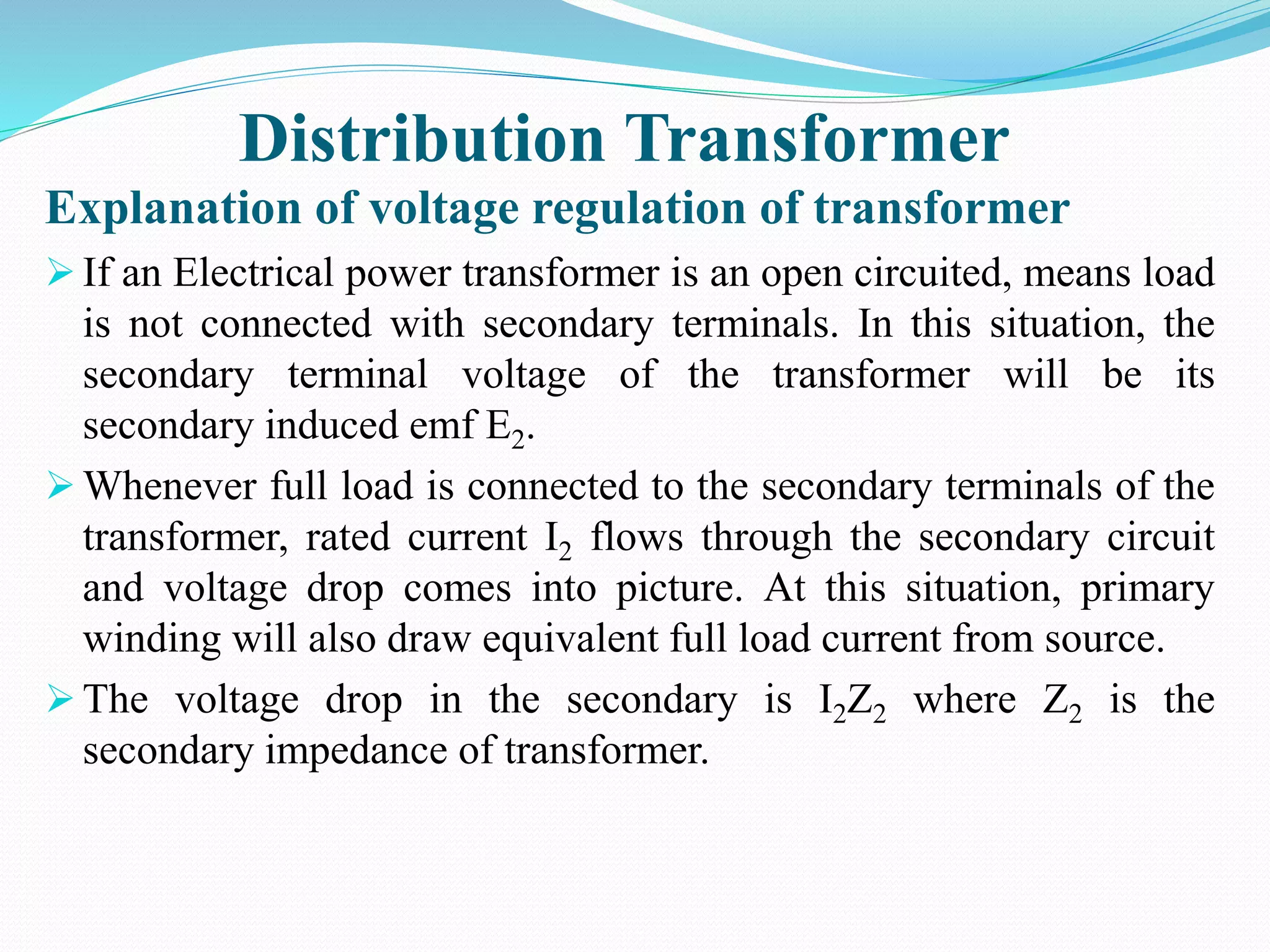 Distribution Transformer
Explanation of voltage regulation of transformer
 If an Electrical power transformer is an open circuited, means load
is not connected with secondary terminals. In this situation, the
secondary terminal voltage of the transformer will be its
secondary induced emf E2.
 Whenever full load is connected to the secondary terminals of the
transformer, rated current I2 flows through the secondary circuit
and voltage drop comes into picture. At this situation, primary
winding will also draw equivalent full load current from source.
 The voltage drop in the secondary is I2Z2 where Z2 is the
secondary impedance of transformer.
 