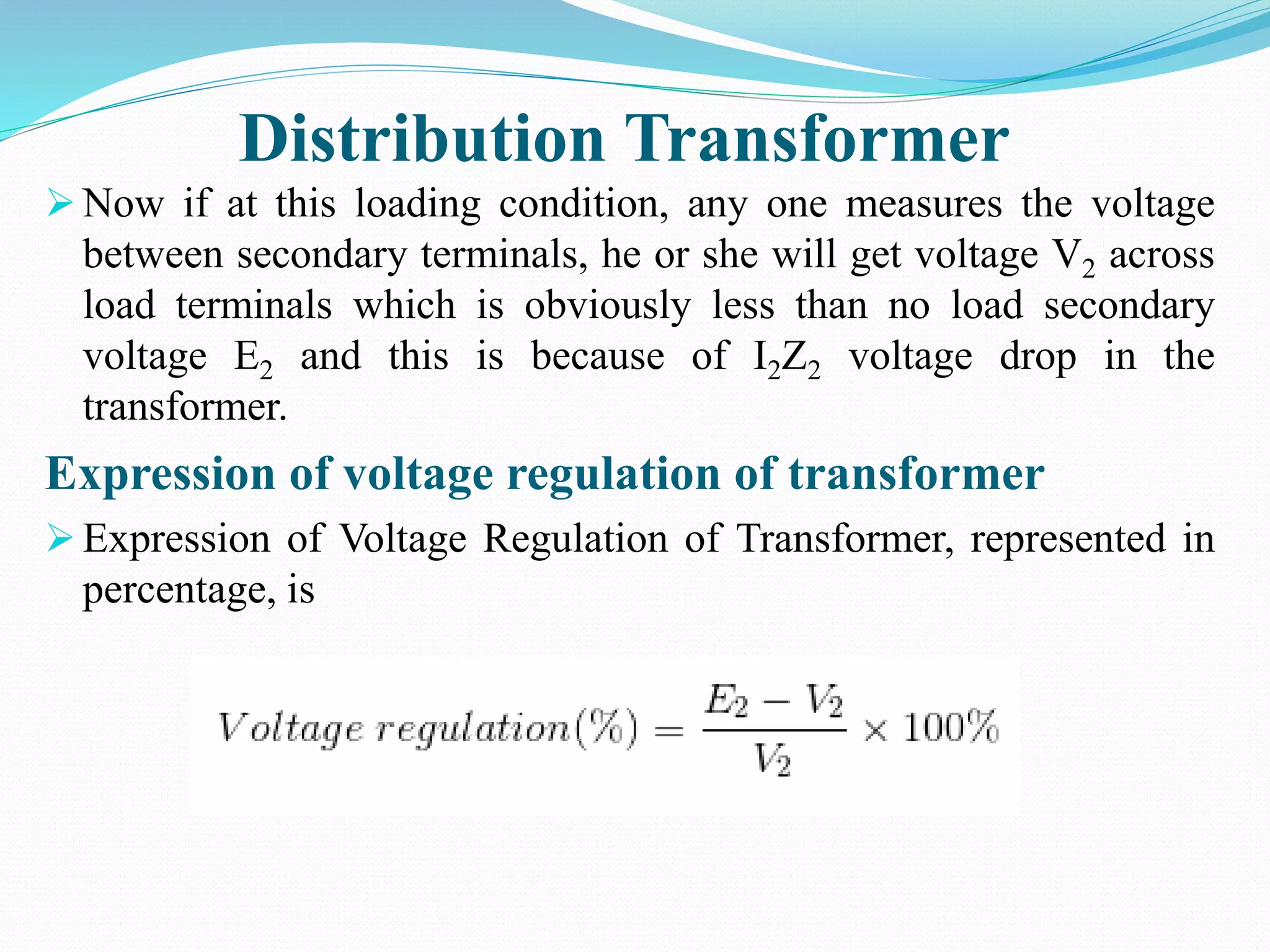 Distribution Transformer
 Now if at this loading condition, any one measures the voltage
between secondary terminals, he or she will get voltage V2 across
load terminals which is obviously less than no load secondary
voltage E2 and this is because of I2Z2 voltage drop in the
transformer.
Expression of voltage regulation of transformer
 Expression of Voltage Regulation of Transformer, represented in
percentage, is
 