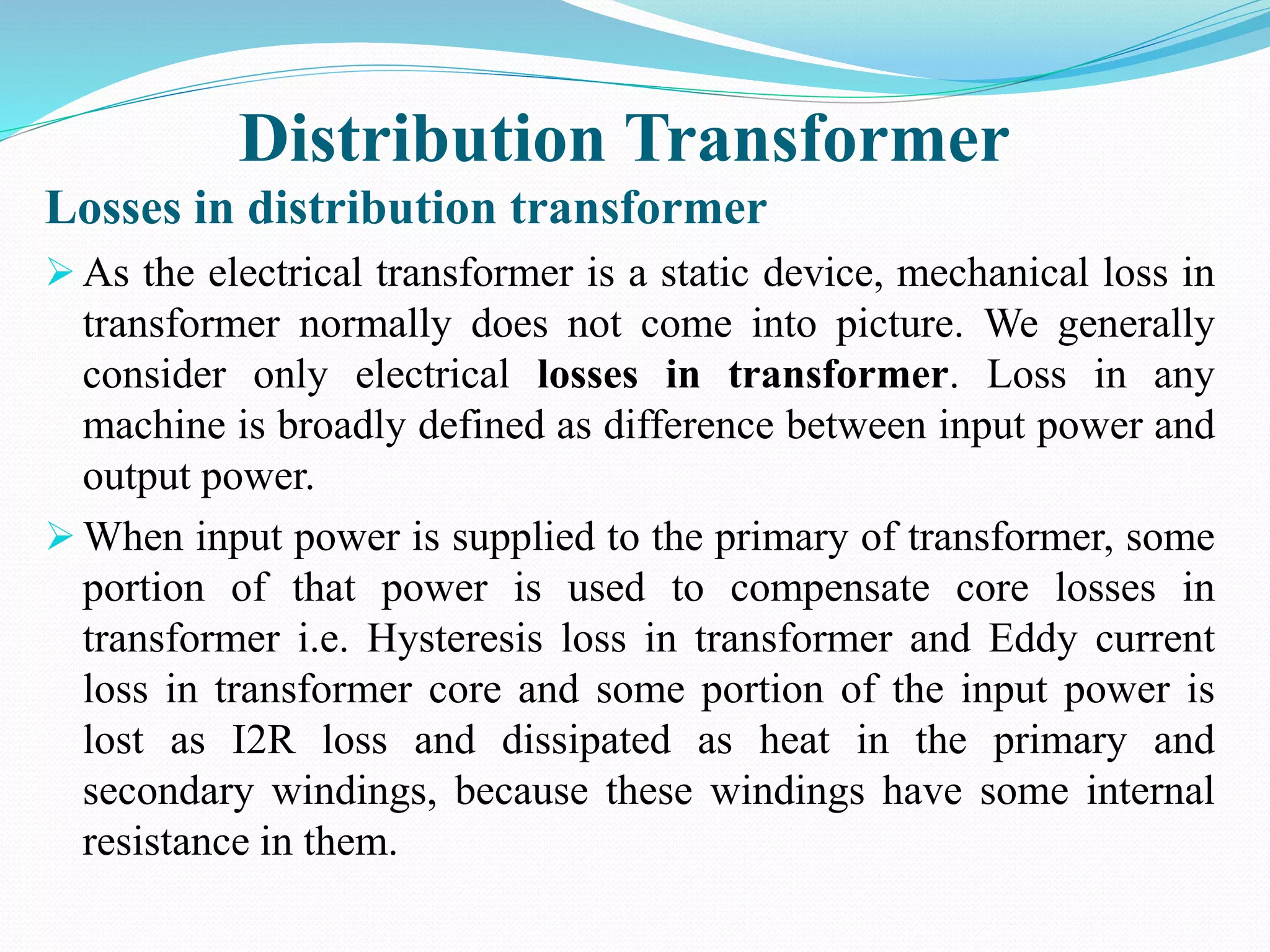 Distribution Transformer
Losses in distribution transformer
 As the electrical transformer is a static device, mechanical loss in
transformer normally does not come into picture. We generally
consider only electrical losses in transformer. Loss in any
machine is broadly defined as difference between input power and
output power.
 When input power is supplied to the primary of transformer, some
portion of that power is used to compensate core losses in
transformer i.e. Hysteresis loss in transformer and Eddy current
loss in transformer core and some portion of the input power is
lost as I2R loss and dissipated as heat in the primary and
secondary windings, because these windings have some internal
resistance in them.
 