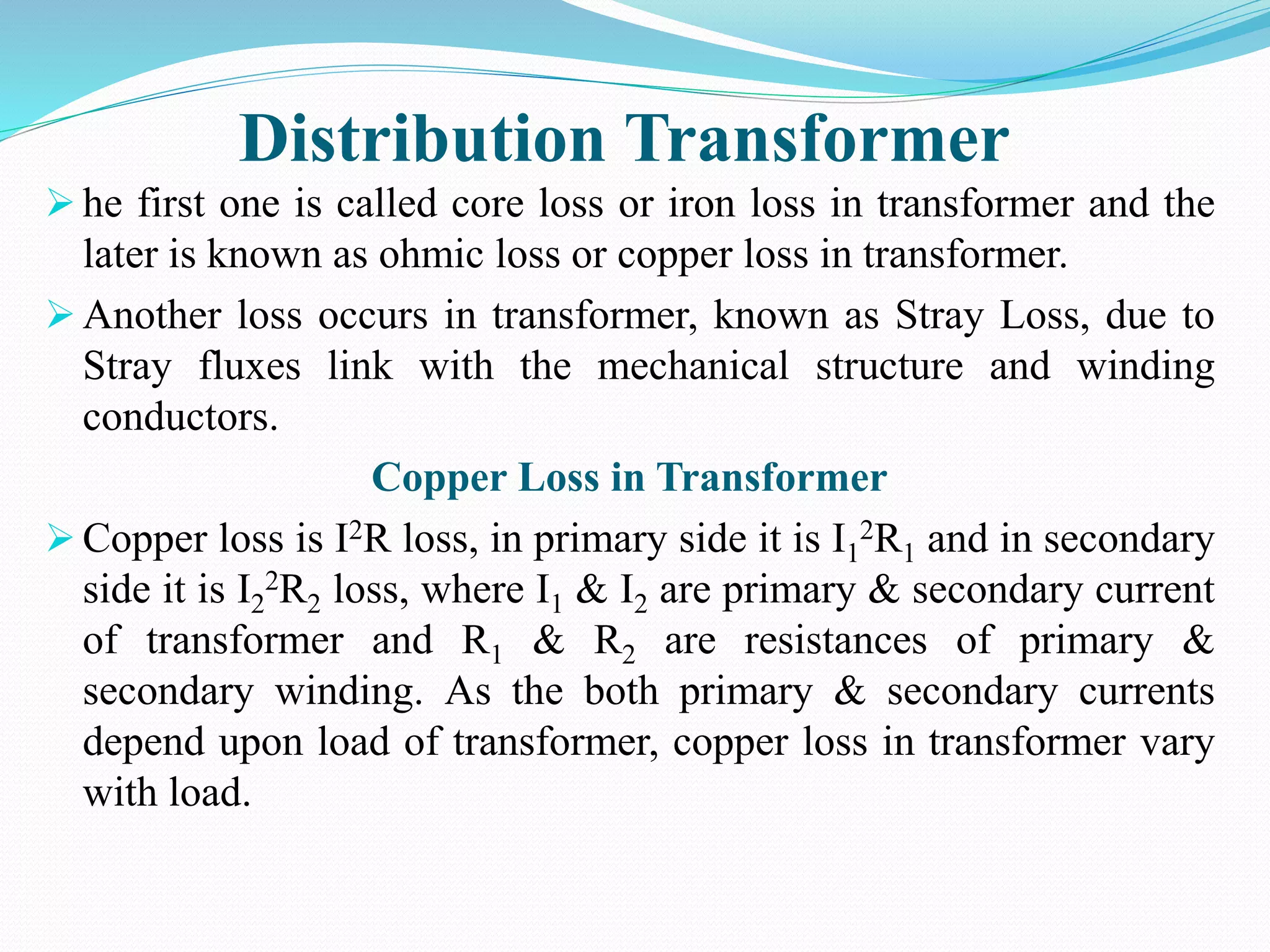 Distribution Transformer
 he first one is called core loss or iron loss in transformer and the
later is known as ohmic loss or copper loss in transformer.
 Another loss occurs in transformer, known as Stray Loss, due to
Stray fluxes link with the mechanical structure and winding
conductors.
Copper Loss in Transformer
 Copper loss is I2R loss, in primary side it is I1
2R1 and in secondary
side it is I2
2R2 loss, where I1 & I2 are primary & secondary current
of transformer and R1 & R2 are resistances of primary &
secondary winding. As the both primary & secondary currents
depend upon load of transformer, copper loss in transformer vary
with load.
 