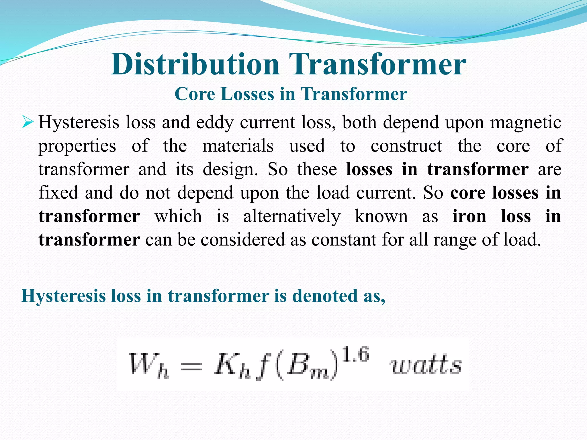 Distribution Transformer
Core Losses in Transformer
 Hysteresis loss and eddy current loss, both depend upon magnetic
properties of the materials used to construct the core of
transformer and its design. So these losses in transformer are
fixed and do not depend upon the load current. So core losses in
transformer which is alternatively known as iron loss in
transformer can be considered as constant for all range of load.
Hysteresis loss in transformer is denoted as,
 