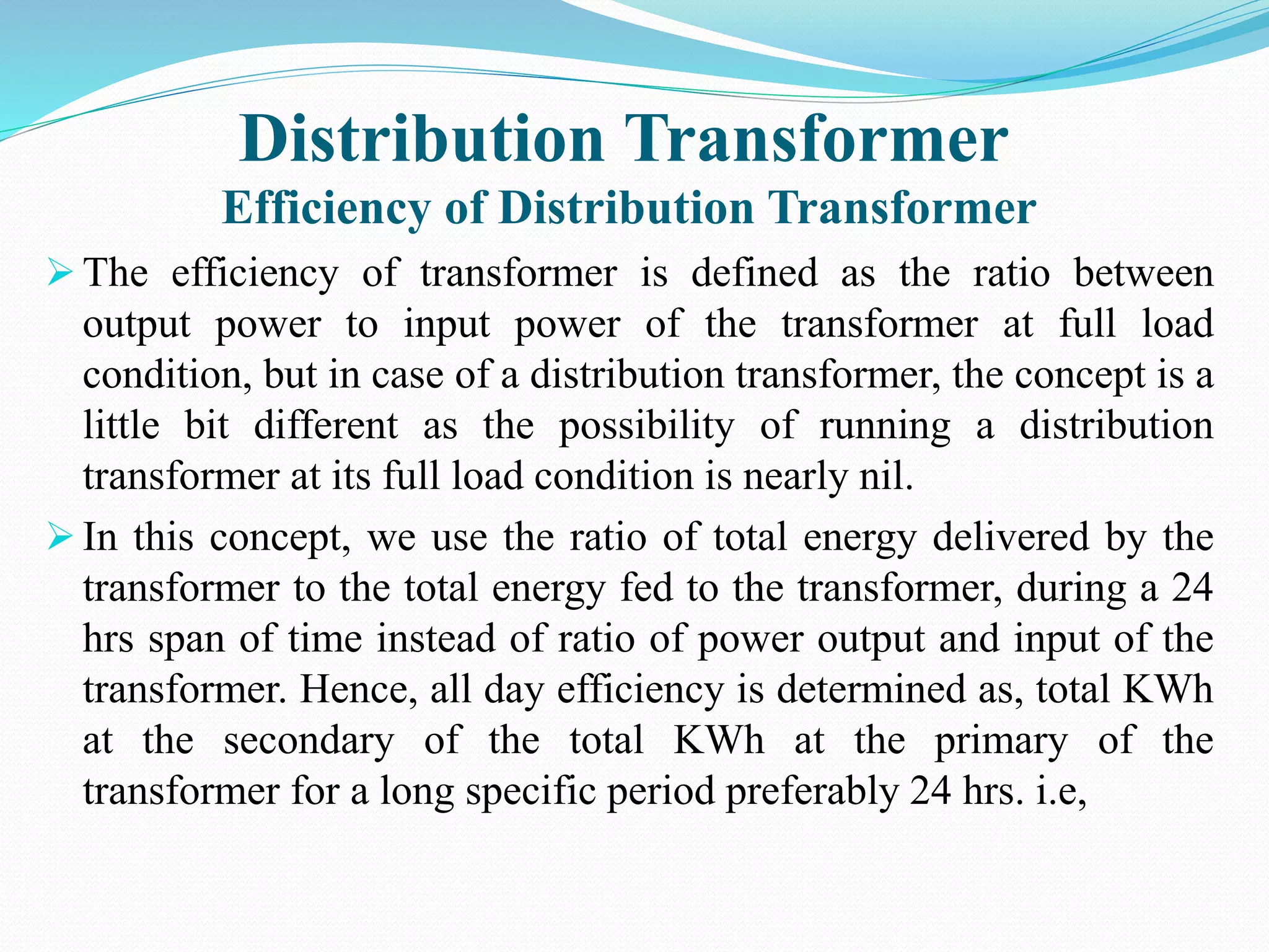 Distribution Transformer
Efficiency of Distribution Transformer
 The efficiency of transformer is defined as the ratio between
output power to input power of the transformer at full load
condition, but in case of a distribution transformer, the concept is a
little bit different as the possibility of running a distribution
transformer at its full load condition is nearly nil.
 In this concept, we use the ratio of total energy delivered by the
transformer to the total energy fed to the transformer, during a 24
hrs span of time instead of ratio of power output and input of the
transformer. Hence, all day efficiency is determined as, total KWh
at the secondary of the total KWh at the primary of the
transformer for a long specific period preferably 24 hrs. i.e,
 