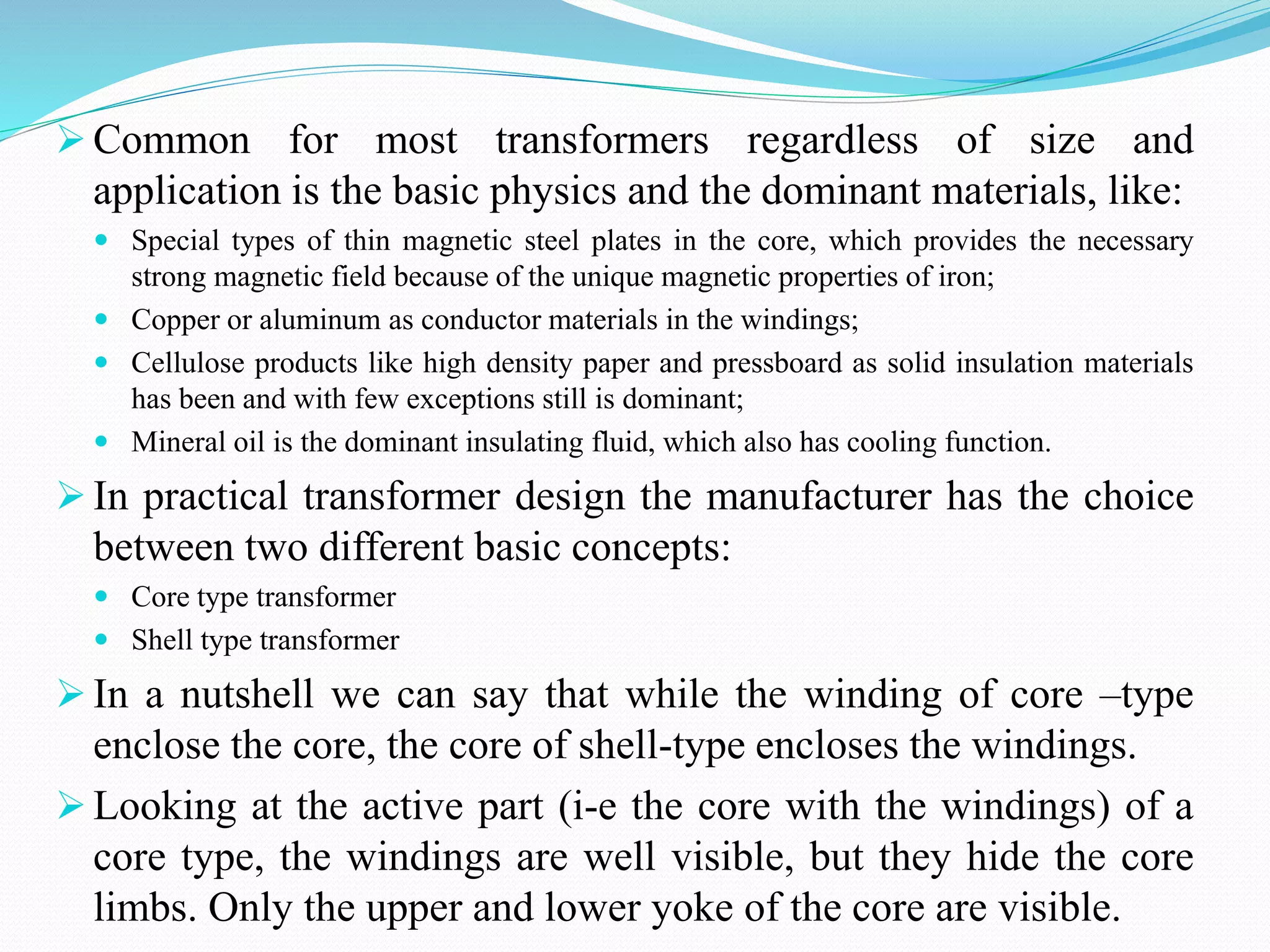  Common for most transformers regardless of size and
application is the basic physics and the dominant materials, like:
 Special types of thin magnetic steel plates in the core, which provides the necessary
strong magnetic field because of the unique magnetic properties of iron;
 Copper or aluminum as conductor materials in the windings;
 Cellulose products like high density paper and pressboard as solid insulation materials
has been and with few exceptions still is dominant;
 Mineral oil is the dominant insulating fluid, which also has cooling function.
 In practical transformer design the manufacturer has the choice
between two different basic concepts:
 Core type transformer
 Shell type transformer
 In a nutshell we can say that while the winding of core –type
enclose the core, the core of shell-type encloses the windings.
 Looking at the active part (i-e the core with the windings) of a
core type, the windings are well visible, but they hide the core
limbs. Only the upper and lower yoke of the core are visible.
 