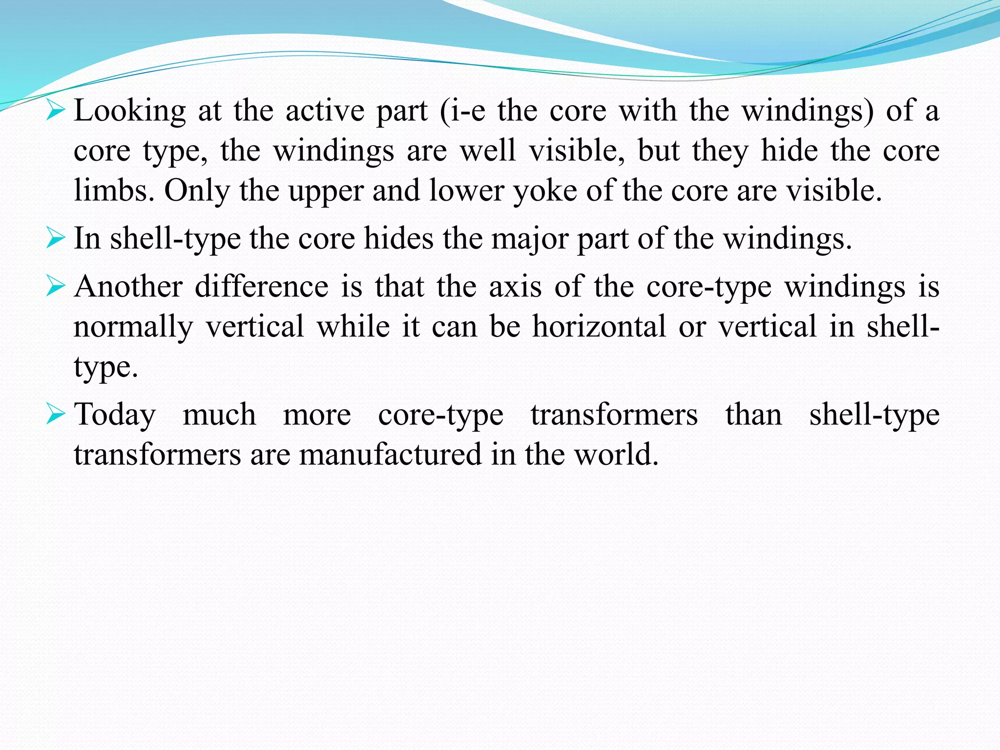  Looking at the active part (i-e the core with the windings) of a
core type, the windings are well visible, but they hide the core
limbs. Only the upper and lower yoke of the core are visible.
 In shell-type the core hides the major part of the windings.
 Another difference is that the axis of the core-type windings is
normally vertical while it can be horizontal or vertical in shell-
type.
 Today much more core-type transformers than shell-type
transformers are manufactured in the world.
 
