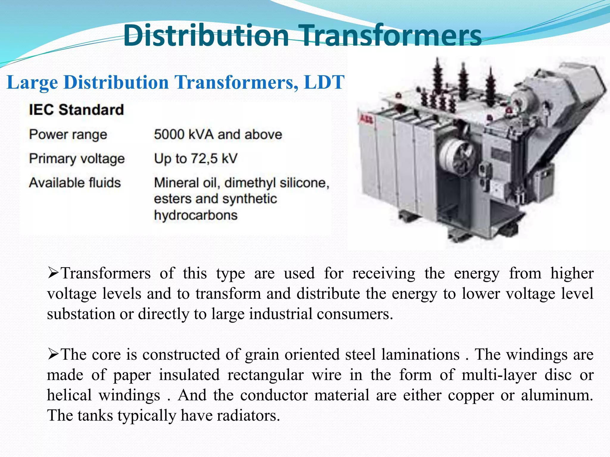 Distribution Transformers
Large Distribution Transformers, LDT
Transformers of this type are used for receiving the energy from higher
voltage levels and to transform and distribute the energy to lower voltage level
substation or directly to large industrial consumers.
The core is constructed of grain oriented steel laminations . The windings are
made of paper insulated rectangular wire in the form of multi-layer disc or
helical windings . And the conductor material are either copper or aluminum.
The tanks typically have radiators.
 