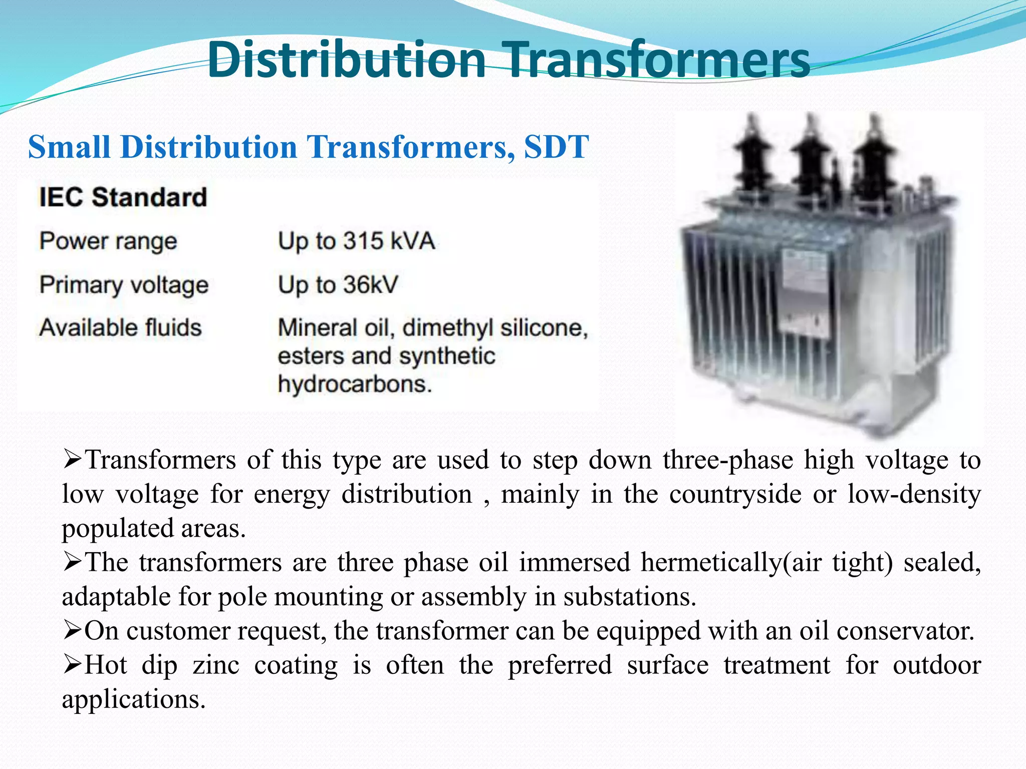 Distribution Transformers
Small Distribution Transformers, SDT
Transformers of this type are used to step down three-phase high voltage to
low voltage for energy distribution , mainly in the countryside or low-density
populated areas.
The transformers are three phase oil immersed hermetically(air tight) sealed,
adaptable for pole mounting or assembly in substations.
On customer request, the transformer can be equipped with an oil conservator.
Hot dip zinc coating is often the preferred surface treatment for outdoor
applications.
 
