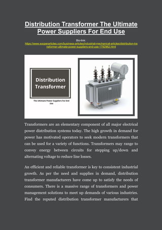 Distribution Transformer The Ultimate
Power Suppliers For End Use
Bio-link:
https://www.sooperarticles.com/business-articles/industrial-mechanical-articles/distribution-tra
nsformer-ultimate-power-suppliers-end-use-1792962.html
Transformers are an elementary component of all major electrical
power distribution systems today. The high growth in demand for
power has motivated operators to seek modern transformers that
can be used for a variety of functions. Transformers may range to
convey energy between circuits for stepping up/down and
alternating voltage to reduce line losses.
An efficient and reliable transformer is key to consistent industrial
growth. As per the need and supplies in demand, distribution
transformer manufacturers have come up to satisfy the needs of
consumers. There is a massive range of transformers and power
management solutions to meet up demands of various industries.
Find the reputed distribution transformer manufacturers that
 