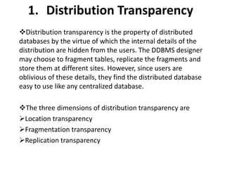1. Distribution Transparency
Distribution transparency is the property of distributed
databases by the virtue of which the internal details of the
distribution are hidden from the users. The DDBMS designer
may choose to fragment tables, replicate the fragments and
store them at different sites. However, since users are
oblivious of these details, they find the distributed database
easy to use like any centralized database.
The three dimensions of distribution transparency are
Location transparency
Fragmentation transparency
Replication transparency
 