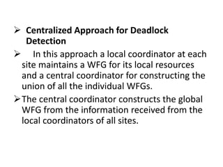  Centralized Approach for Deadlock
Detection
 In this approach a local coordinator at each
site maintains a WFG for its local resources
and a central coordinator for constructing the
union of all the individual WFGs.
The central coordinator constructs the global
WFG from the information received from the
local coordinators of all sites.
 