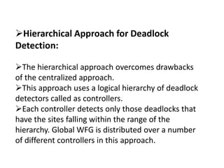 Hierarchical Approach for Deadlock
Detection:
The hierarchical approach overcomes drawbacks
of the centralized approach.
This approach uses a logical hierarchy of deadlock
detectors called as controllers.
Each controller detects only those deadlocks that
have the sites falling within the range of the
hierarchy. Global WFG is distributed over a number
of different controllers in this approach.
 