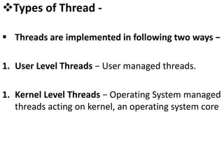 Types of Thread -
 Threads are implemented in following two ways −
1. User Level Threads − User managed threads.
1. Kernel Level Threads − Operating System managed
threads acting on kernel, an operating system core
 