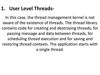1. User Level Threads-
In this case, the thread management kernel is not
aware of the existence of threads. The thread library
contains code for creating and destroying threads, for
passing message and data between threads, for
scheduling thread execution and for saving and
restoring thread contexts. The application starts with
a single thread.
 