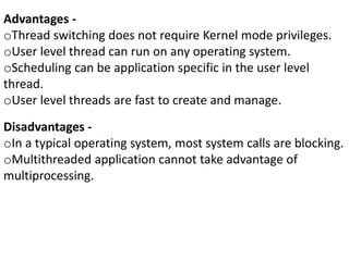 Advantages -
oThread switching does not require Kernel mode privileges.
oUser level thread can run on any operating system.
oScheduling can be application specific in the user level
thread.
oUser level threads are fast to create and manage.
Disadvantages -
oIn a typical operating system, most system calls are blocking.
oMultithreaded application cannot take advantage of
multiprocessing.
 