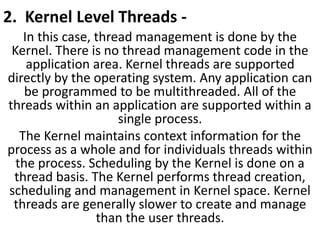 2. Kernel Level Threads -
In this case, thread management is done by the
Kernel. There is no thread management code in the
application area. Kernel threads are supported
directly by the operating system. Any application can
be programmed to be multithreaded. All of the
threads within an application are supported within a
single process.
The Kernel maintains context information for the
process as a whole and for individuals threads within
the process. Scheduling by the Kernel is done on a
thread basis. The Kernel performs thread creation,
scheduling and management in Kernel space. Kernel
threads are generally slower to create and manage
than the user threads.
 