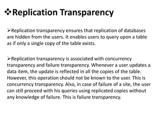 Replication Transparency
Replication transparency ensures that replication of databases
are hidden from the users. It enables users to query upon a table
as if only a single copy of the table exists.
Replication transparency is associated with concurrency
transparency and failure transparency. Whenever a user updates a
data item, the update is reflected in all the copies of the table.
However, this operation should not be known to the user. This is
concurrency transparency. Also, in case of failure of a site, the user
can still proceed with his queries using replicated copies without
any knowledge of failure. This is failure transparency.
 