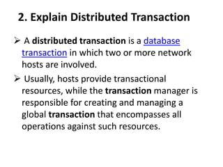 2. Explain Distributed Transaction
 A distributed transaction is a database
transaction in which two or more network
hosts are involved.
 Usually, hosts provide transactional
resources, while the transaction manager is
responsible for creating and managing a
global transaction that encompasses all
operations against such resources.
 