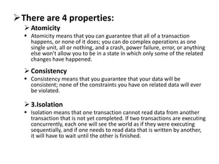 There are 4 properties:
Atomicity
 Atomicity means that you can guarantee that all of a transaction
happens, or none of it does; you can do complex operations as one
single unit, all or nothing, and a crash, power failure, error, or anything
else won't allow you to be in a state in which only some of the related
changes have happened.
Consistency
 Consistency means that you guarantee that your data will be
consistent; none of the constraints you have on related data will ever
be violated.
3.Isolation
 Isolation means that one transaction cannot read data from another
transaction that is not yet completed. If two transactions are executing
concurrently, each one will see the world as if they were executing
sequentially, and if one needs to read data that is written by another,
it will have to wait until the other is finished.
 
