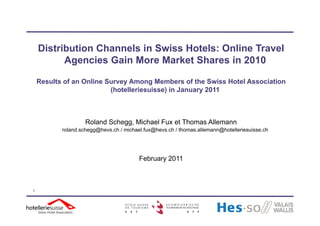 Distribution Channels in Swiss Hotels: Online Travel
          Agencies Gain More Market Shares in 2010

    Results of an Online Survey Among Members of the Swiss Hotel Association
                          (hotelleriesuisse) in January 2011
                          (h t ll i    i   )i J



                    Roland Schegg, Michael Fux et Thomas Allemann
           roland.schegg@hevs.ch / michael.fux@hevs.ch / thomas.allemann@hotelleriesuisse.ch




                                         February 2011



1
 