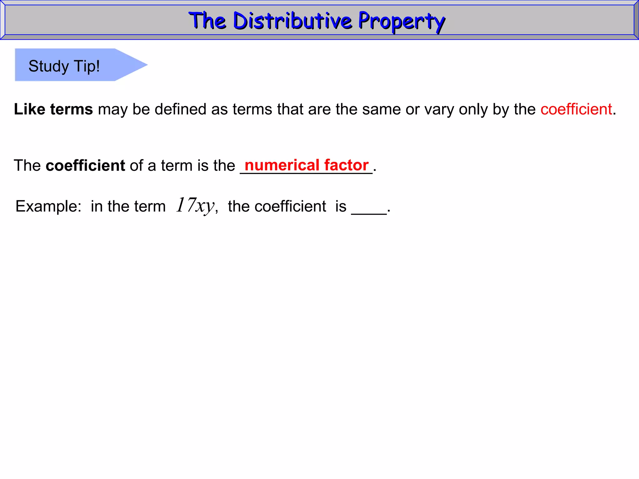 The Distributive Property  Like terms  may be defined as terms that are the same or vary only by the  coefficient . The  coefficient  of a term is the _______________. numerical factor Example:  in the term  17xy ,  the coefficient  is ____. Study Tip! 