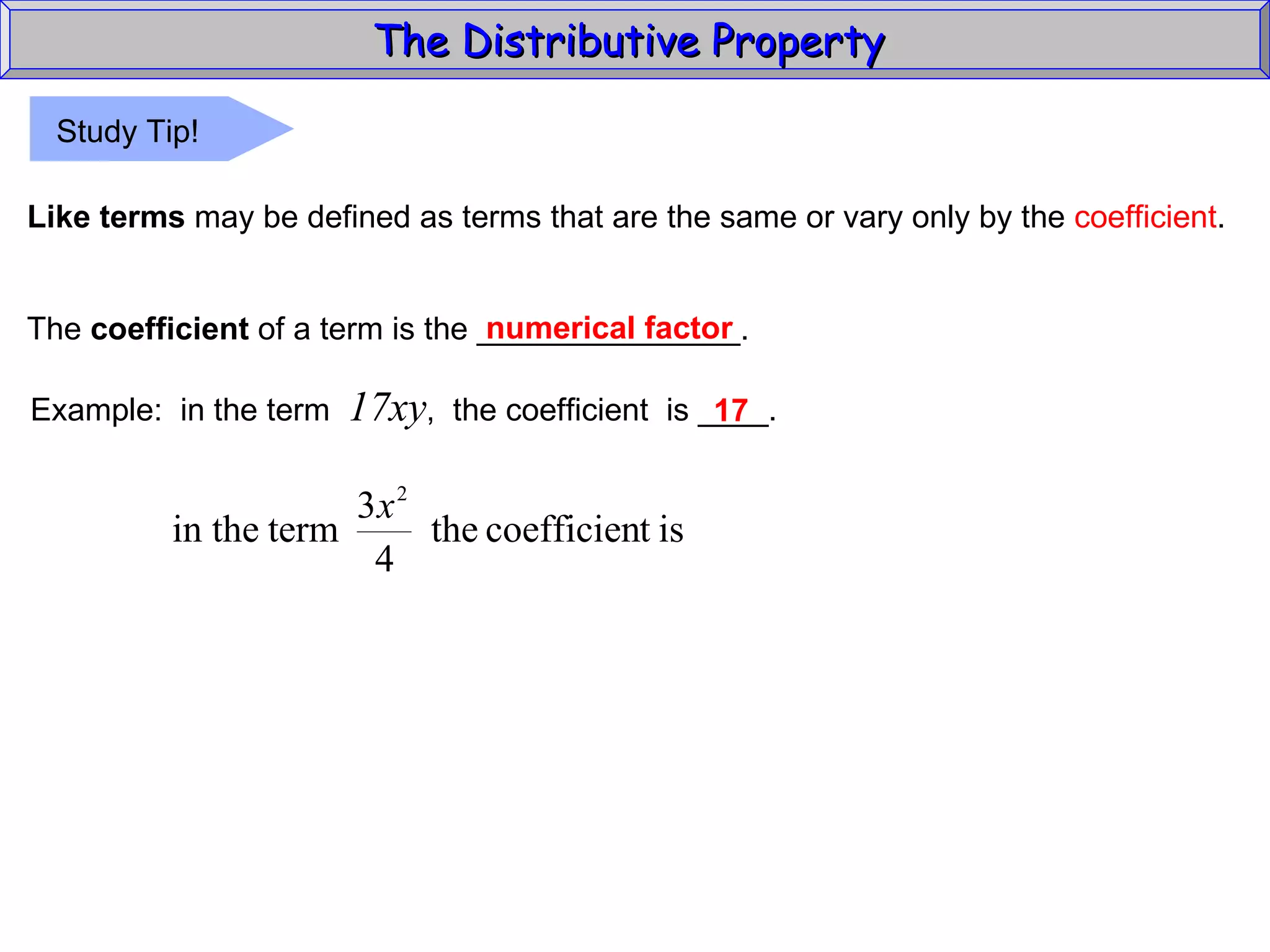 The Distributive Property  Like terms  may be defined as terms that are the same or vary only by the  coefficient . The  coefficient  of a term is the _______________. numerical factor Example:  in the term  17xy ,  the coefficient  is ____. 17 Study Tip! 