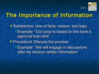 The Importance of InformationThe Importance of Information
 Substantive: Use of facts, reason, and logicSubstantive: Use of facts, reason, and logic
 Example: “Our price is based on the bank’sExample: “Our price is based on the bank’s
approval loan limit”approval loan limit”
 Procedural: Discuss the processProcedural: Discuss the process
 Example: “We will engage in discussionsExample: “We will engage in discussions
after we receive certain information”after we receive certain information”
3-11
 