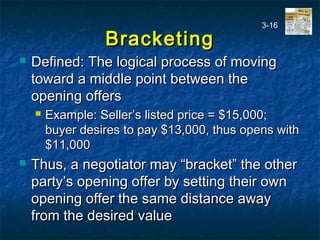 BracketingBracketing
 Defined: The logical process of movingDefined: The logical process of moving
toward a middle point between thetoward a middle point between the
opening offersopening offers
 Example: Seller’s listed price = $15,000;Example: Seller’s listed price = $15,000;
buyer desires to pay $13,000, thus opens withbuyer desires to pay $13,000, thus opens with
$11,000$11,000
 Thus, a negotiator may “bracket” the otherThus, a negotiator may “bracket” the other
party’s opening offer by setting their ownparty’s opening offer by setting their own
opening offer the same distance awayopening offer the same distance away
from the desired valuefrom the desired value
3-16
 
