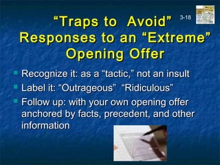 ““Traps to Avoid”Traps to Avoid”
Responses to an “Extreme”Responses to an “Extreme”
Opening OfferOpening Offer
 Recognize it: as a “tactic,” not an insultRecognize it: as a “tactic,” not an insult
 Label it: “Outrageous” “Ridiculous”Label it: “Outrageous” “Ridiculous”
 Follow up: with your own opening offerFollow up: with your own opening offer
anchored by facts, precedent, and otheranchored by facts, precedent, and other
informationinformation
3-18
 