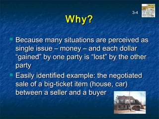 Why?Why?
 Because many situations are perceived asBecause many situations are perceived as
single issue – money – and each dollarsingle issue – money – and each dollar
“gained” by one party is “lost” by the other“gained” by one party is “lost” by the other
partyparty
 Easily identified example: the negotiatedEasily identified example: the negotiated
sale of a big-ticket item (house, car)sale of a big-ticket item (house, car)
between a seller and a buyerbetween a seller and a buyer
3-4
 