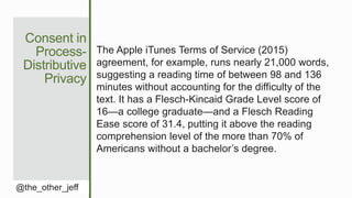 Consent in
Process-
Distributive
Privacy
@the_other_jeff
The Apple iTunes Terms of Service (2015)
agreement, for example, runs nearly 21,000 words,
suggesting a reading time of between 98 and 136
minutes without accounting for the difficulty of the
text. It has a Flesch-Kincaid Grade Level score of
16—a college graduate—and a Flesch Reading
Ease score of 31.4, putting it above the reading
comprehension level of the more than 70% of
Americans without a bachelor’s degree.
 