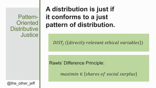 Pattern-
Oriented
Distributive
Justice
@the_other_jeff
A distribution is just if
it conforms to a just
pattern of distribution.
𝐷𝐼𝑆𝑇𝑗 ( 𝑑𝑖𝑟𝑒𝑐𝑡𝑙𝑦 𝑟𝑒𝑙𝑒𝑣𝑎𝑛𝑡 𝑒𝑡ℎ𝑖𝑐𝑎𝑙 𝑣𝑎𝑟𝑖𝑎𝑏𝑙𝑒𝑠 )
Rawls’ Difference Principle:
𝑚𝑎𝑥𝑖𝑚𝑖𝑛 ∈ 𝑠ℎ𝑎𝑟𝑒𝑠 𝑜𝑓 𝑠𝑜𝑐𝑖𝑎𝑙 𝑠𝑢𝑟𝑝𝑙𝑢𝑠
 