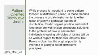 Pattern-
Oriented
Distributive
Justice
@the_other_jeff
While process is important to some pattern
theories of distributive justice, in those theories
the process is usually instrumental to either
reach or justify a particular pattern of
distribution. Rawls’ original position and veil of
ignorance are well-known procedural solutions
to the problem of how to ensure that
individuals choosing principles of justice will do
so without regard for their own interests. But
Rawls is clear that the original position is
intended to justify a set of distributive
principles.
 