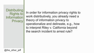 Distributing
Rights to
Information
Privacy
@the_other_jeff
In order for information privacy rights to
work distributively, you already need a
theory of information privacy to
operationalize and delineate, e.g., how
to interpret Riley v. California beyond
the search incident to arrest rule?
 