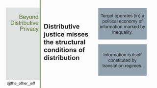 Beyond
Distributive
Privacy
@the_other_jeff
Distributive
justice misses
the structural
conditions of
distribution
Target operates (in) a
political economy of
information marked by
inequality.
Information is itself
constituted by
translation regimes.
 