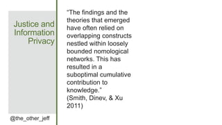 Justice and
Information
Privacy
@the_other_jeff
“The findings and the
theories that emerged
have often relied on
overlapping constructs
nestled within loosely
bounded nomological
networks. This has
resulted in a
suboptimal cumulative
contribution to
knowledge.”
(Smith, Dinev, & Xu
2011)
 