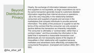 Beyond
Distributive
Privacy
@the_other_jeff
Clearly, the exchange of information between consumers
and suppliers is not equitable, as large corporations do not in
the same transaction generally reveal to customers detailed
information regarding their internal structure or operations. . .
. [I]t is this very inequality in the relationship between
consumers and suppliers of goods and services in the
marketplace that compels individuals to provide personal
information. The ability of the producer or supplier to set the
terms of the contract that the consumer can only accept or
decline defines the transaction as inherently inequitable. . . .
The consumer is ultimately a “contract taker, rather than a
contract maker,” and thus provides the information in the
belief that it represents a reasonable transaction cost. . . .
[I]ndividuals are not necessarily aware of the degree of
inequalities in their relationship with suppliers because
marketers and advertisers have effectively concealed the
consumerist Panopticon. (Campbell and Carlson 2002, 591–
592)
 