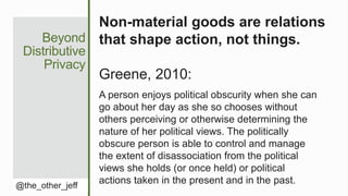 Beyond
Distributive
Privacy
@the_other_jeff
Non-material goods are relations
that shape action, not things.
Greene, 2010:
A person enjoys political obscurity when she can
go about her day as she so chooses without
others perceiving or otherwise determining the
nature of her political views. The politically
obscure person is able to control and manage
the extent of disassociation from the political
views she holds (or once held) or political
actions taken in the present and in the past.
 