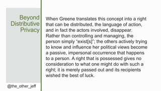 Beyond
Distributive
Privacy
@the_other_jeff
When Greene translates this concept into a right
that can be distributed, the language of action,
and in fact the actors involved, disappear.
Rather than controlling and managing, the
person simply “exist[s]”; the others actively trying
to know and influence her political views become
a passive, impersonal occurrence that happens
to a person. A right that is possessed gives no
consideration to what one might do with such a
right; it is merely passed out and its recipients
wished the best of luck.
 