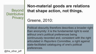 Political obscurity therefore describes a broader right
than anonymity: it is the fundamental right to exist
without one's political preferences being
continuously recorded and, consistent with the right
articulated in Reporters Committee, a right against
state-facilitated cataloguing of one's political
preferences.
Beyond
Distributive
Privacy
@the_other_jeff
Non-material goods are relations
that shape action, not things.
Greene, 2010:
 