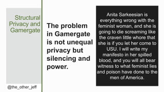 Structural
Privacy and
Gamergate
@the_other_jeff
The problem
in Gamergate
is not unequal
privacy but
silencing and
power.
Anita Sarkeesian is
everything wrong with the
feminist woman, and she is
going to die screaming like
the craven little whore that
she is if you let her come to
USU. I will write my
manifesto in her spilled
blood, and you will all bear
witness to what feminist lies
and poison have done to the
men of America.
 